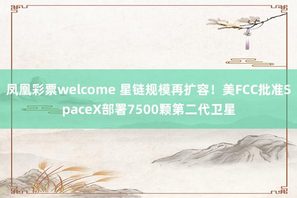 凤凰彩票welcome 星链规模再扩容！美FCC批准SpaceX部署7500颗第二代卫星