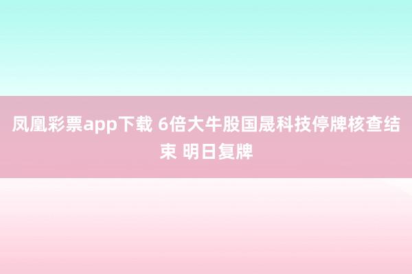 凤凰彩票app下载 6倍大牛股国晟科技停牌核查结束 明日复牌