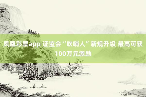 凤凰彩票app 证监会“吹哨人”新规升级 最高可获100万元激励