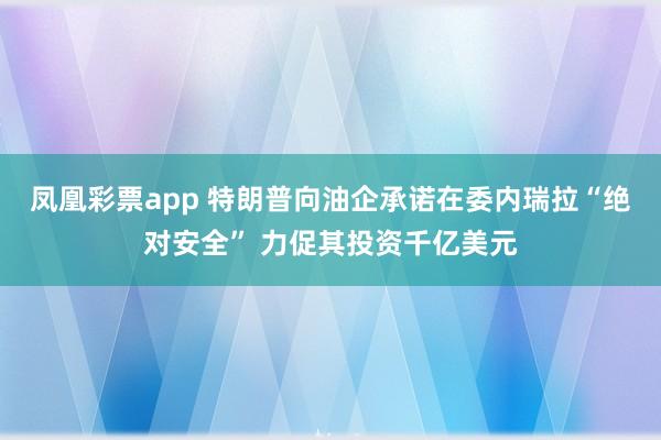 凤凰彩票app 特朗普向油企承诺在委内瑞拉“绝对安全” 力促其投资千亿美元