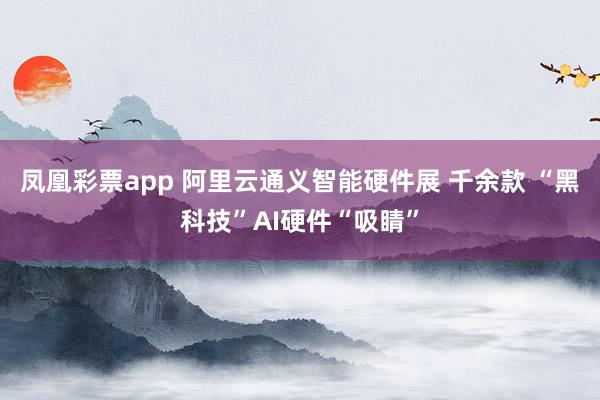 凤凰彩票app 阿里云通义智能硬件展 千余款 “黑科技”AI硬件“吸睛”