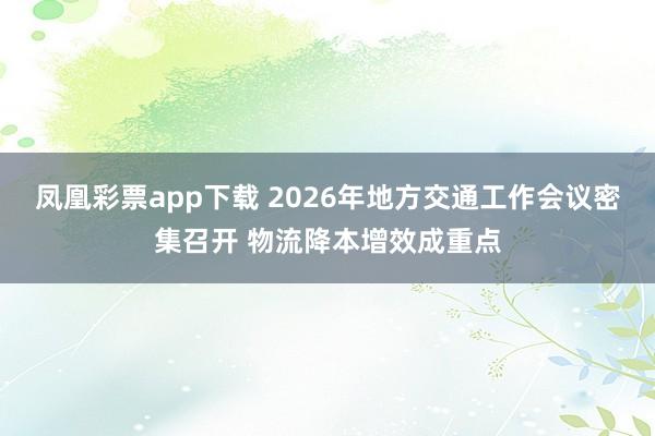 凤凰彩票app下载 2026年地方交通工作会议密集召开 物流降本增效成重点