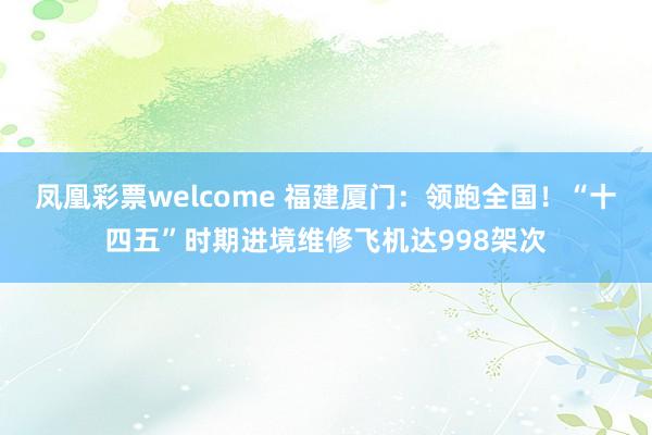 凤凰彩票welcome 福建厦门：领跑全国！“十四五”时期进境维修飞机达998架次