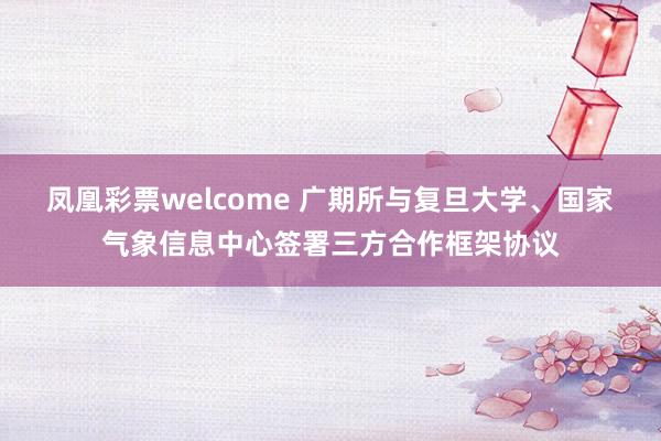 凤凰彩票welcome 广期所与复旦大学、国家气象信息中心签署三方合作框架协议