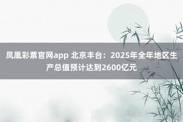 凤凰彩票官网app 北京丰台：2025年全年地区生产总值预计达到2600亿元