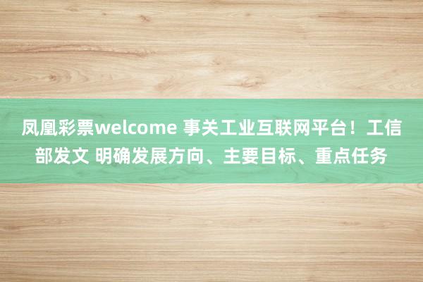 凤凰彩票welcome 事关工业互联网平台！工信部发文 明确发展方向、主要目标、重点任务