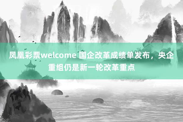 凤凰彩票welcome 国企改革成绩单发布，央企重组仍是新一轮改革重点