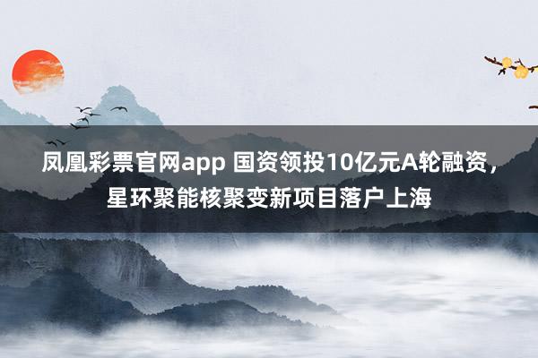凤凰彩票官网app 国资领投10亿元A轮融资，星环聚能核聚变新项目落户上海