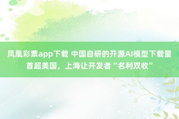凤凰彩票app下载 中国自研的开源AI模型下载量首超美国，上海让开发者“名利双收”