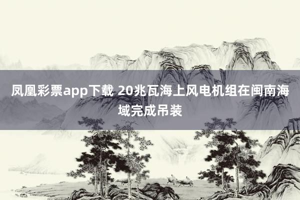 凤凰彩票app下载 20兆瓦海上风电机组在闽南海域完成吊装