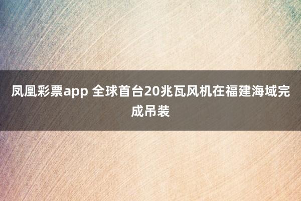凤凰彩票app 全球首台20兆瓦风机在福建海域完成吊装