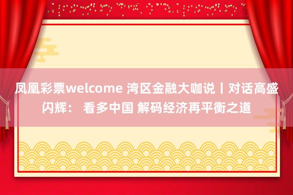 凤凰彩票welcome 湾区金融大咖说丨对话高盛闪辉： 看多中国 解码经济再平衡之道