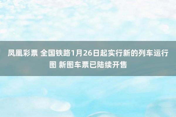 凤凰彩票 全国铁路1月26日起实行新的列车运行图 新图车票已陆续开售