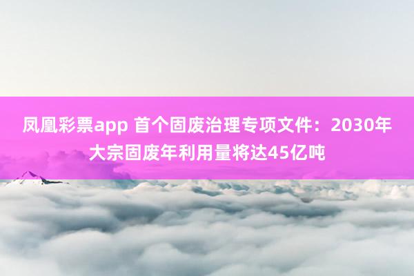 凤凰彩票app 首个固废治理专项文件：2030年大宗固废年利用量将达45亿吨