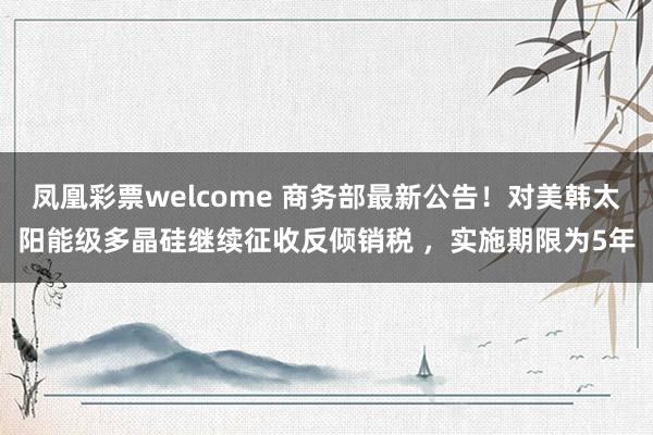 凤凰彩票welcome 商务部最新公告！对美韩太阳能级多晶硅继续征收反倾销税 ，实施期限为5年
