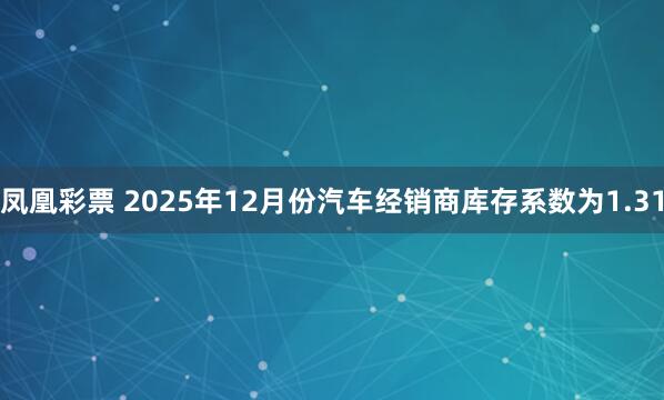 凤凰彩票 2025年12月份汽车经销商库存系数为1.31