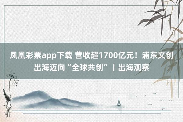 凤凰彩票app下载 营收超1700亿元！浦东文创出海迈向“全球共创”丨出海观察