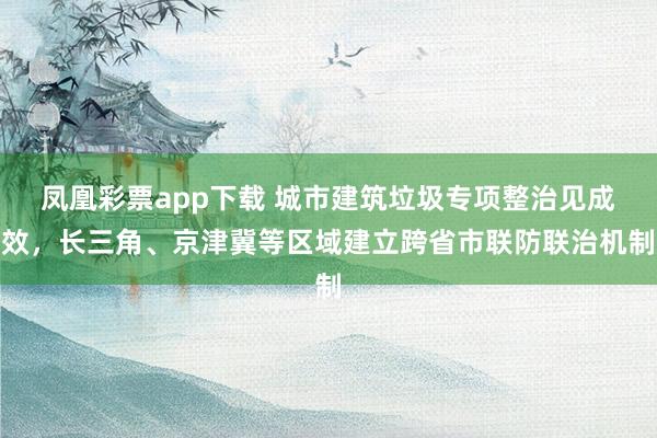 凤凰彩票app下载 城市建筑垃圾专项整治见成效，长三角、京津冀等区域建立跨省市联防联治机制