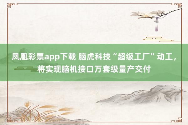 凤凰彩票app下载 脑虎科技“超级工厂”动工，将实现脑机接口万套级量产交付