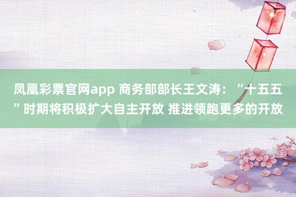 凤凰彩票官网app 商务部部长王文涛：“十五五”时期将积极扩大自主开放 推进领跑更多的开放