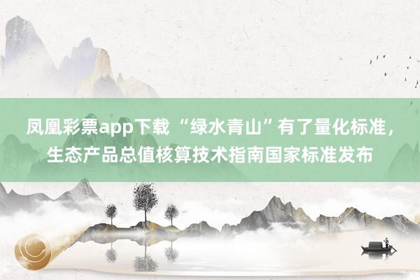 凤凰彩票app下载 “绿水青山”有了量化标准，生态产品总值核算技术指南国家标准发布