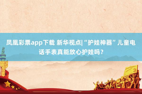 凤凰彩票app下载 新华视点|“护娃神器”儿童电话手表真能放心护娃吗？