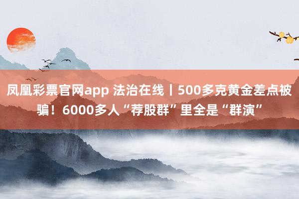 凤凰彩票官网app 法治在线丨500多克黄金差点被骗！6000多人“荐股群”里全是“群演”
