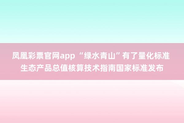 凤凰彩票官网app “绿水青山”有了量化标准 生态产品总值核算技术指南国家标准发布