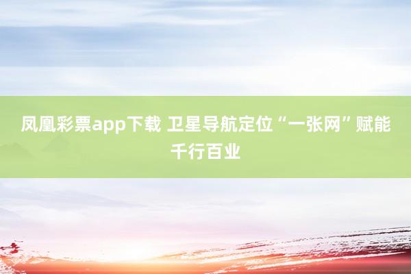 凤凰彩票app下载 卫星导航定位“一张网”赋能千行百业