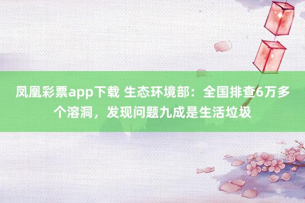 凤凰彩票app下载 生态环境部：全国排查6万多个溶洞，发现问题九成是生活垃圾