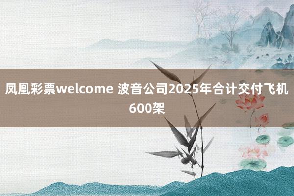 凤凰彩票welcome 波音公司2025年合计交付飞机600架