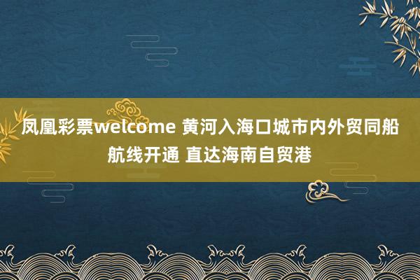 凤凰彩票welcome 黄河入海口城市内外贸同船航线开通 直达海南自贸港