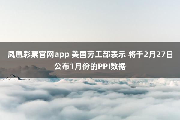 凤凰彩票官网app 美国劳工部表示 将于2月27日公布1月份的PPI数据