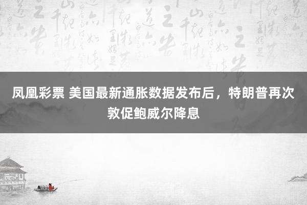 凤凰彩票 美国最新通胀数据发布后，特朗普再次敦促鲍威尔降息