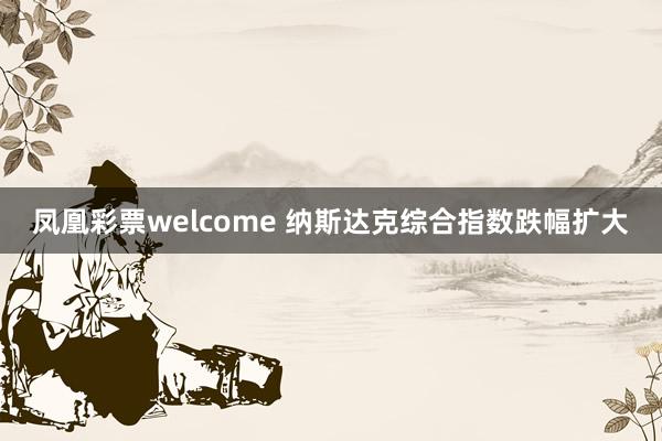 凤凰彩票welcome 纳斯达克综合指数跌幅扩大