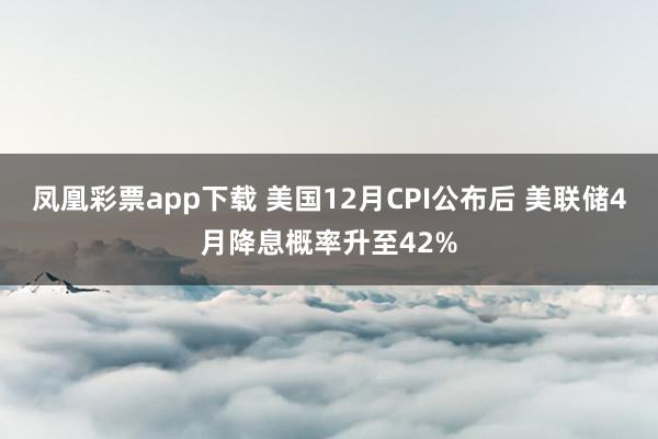 凤凰彩票app下载 美国12月CPI公布后 美联储4月降息概率升至42%
