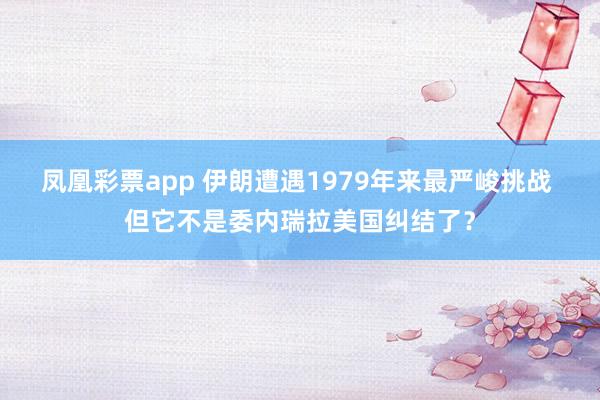 凤凰彩票app 伊朗遭遇1979年来最严峻挑战 但它不是委内瑞拉美国纠结了？