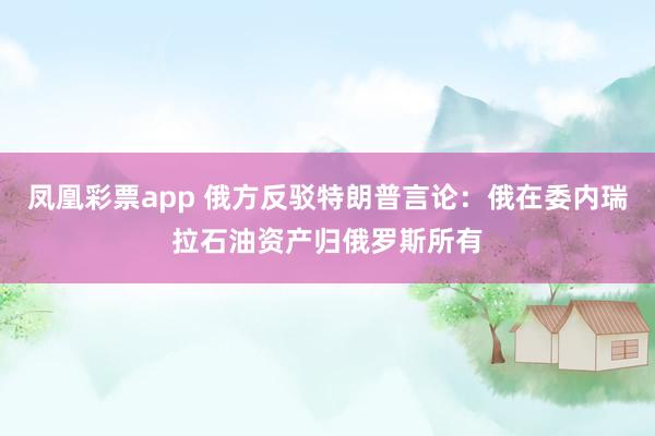 凤凰彩票app 俄方反驳特朗普言论：俄在委内瑞拉石油资产归俄罗斯所有