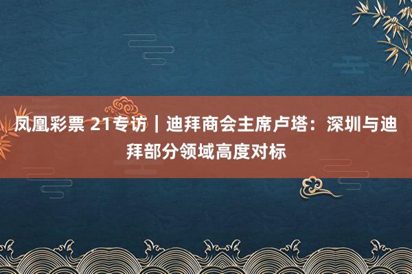 凤凰彩票 21专访｜迪拜商会主席卢塔：深圳与迪拜部分领域高度对标