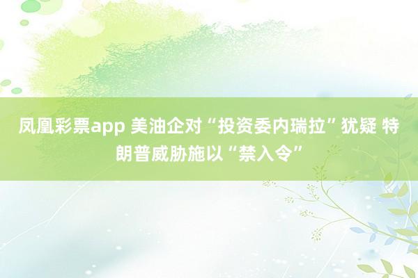 凤凰彩票app 美油企对“投资委内瑞拉”犹疑 特朗普威胁施以“禁入令”