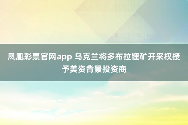 凤凰彩票官网app 乌克兰将多布拉锂矿开采权授予美资背景投资商