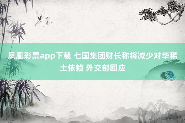 凤凰彩票app下载 七国集团财长称将减少对华稀土依赖 外交部回应