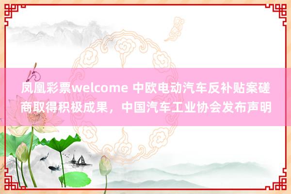 凤凰彩票welcome 中欧电动汽车反补贴案磋商取得积极成果，中国汽车工业协会发布声明