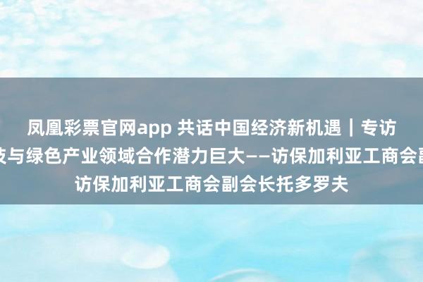 凤凰彩票官网app 共话中国经济新机遇｜专访：保中在高科技与绿色产业领域合作潜力巨大——访保加利亚工商会副会长托多罗夫