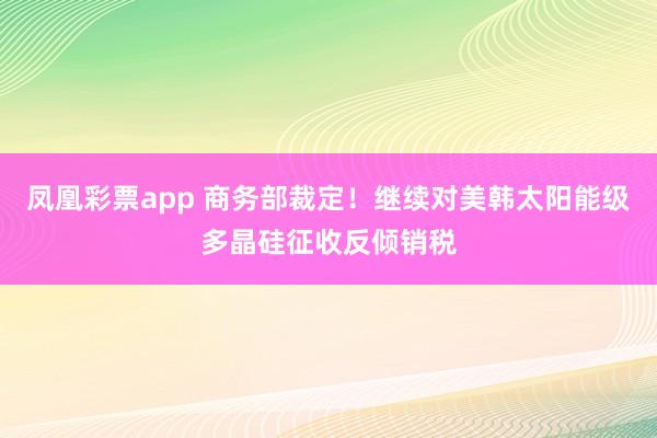 凤凰彩票app 商务部裁定！继续对美韩太阳能级多晶硅征收反倾销税