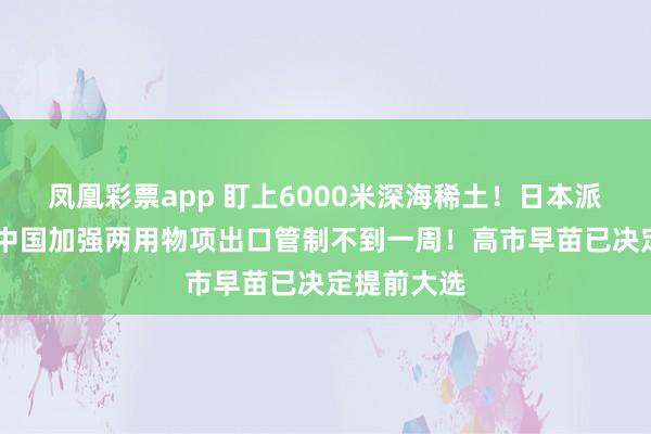 凤凰彩票app 盯上6000米深海稀土！日本派船探查 距中国加强两用物项出口管制不到一周！高市早苗已决定提前大选