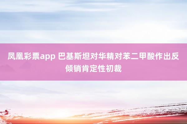凤凰彩票app 巴基斯坦对华精对苯二甲酸作出反倾销肯定性初裁
