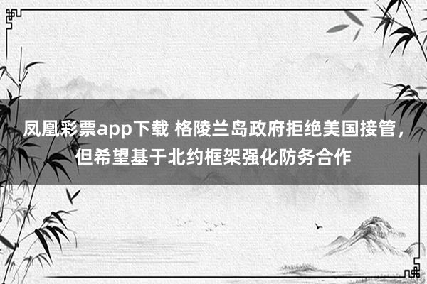 凤凰彩票app下载 格陵兰岛政府拒绝美国接管，但希望基于北约框架强化防务合作