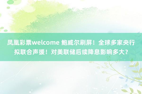 凤凰彩票welcome 鲍威尔刷屏！全球多家央行拟联合声援！对美联储后续降息影响多大？