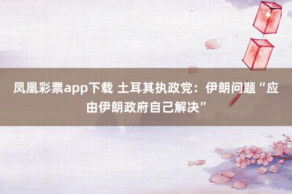 凤凰彩票app下载 土耳其执政党：伊朗问题“应由伊朗政府自己解决”